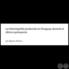 LA HISTORIOGRAFÍA PRODUCIDA EN PARAGUAY DURANTE EL ÚLTIMO QUINQUENIO - Por IGNACIO TELESCA - Año: 2013